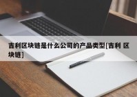 吉利区块链是什么公司的产品类型[吉利 区块链]