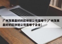 广州发展最好的区块链公司是哪个[广州发展最好的区块链公司是哪个企业]